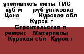 утеплитель-маты ТИС 0.3 куб.м 400 руб упаковка › Цена ­ 400 - Курская обл., Курск г. Строительство и ремонт » Материалы   . Курская обл.,Курск г.